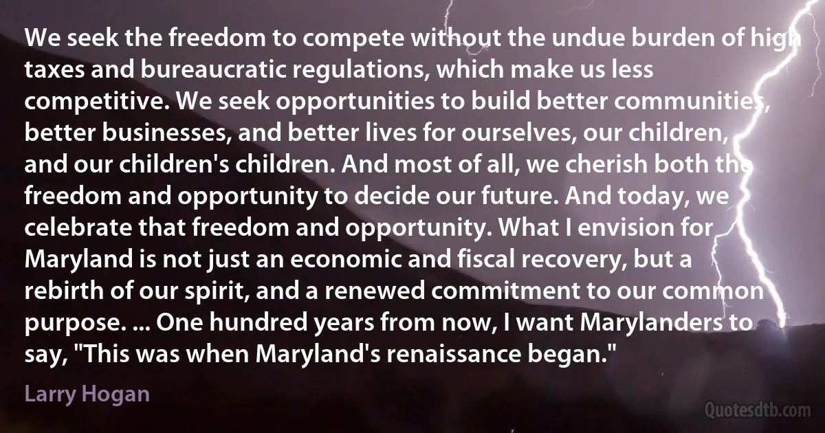 We seek the freedom to compete without the undue burden of high taxes and bureaucratic regulations, which make us less competitive. We seek opportunities to build better communities, better businesses, and better lives for ourselves, our children, and our children's children. And most of all, we cherish both the freedom and opportunity to decide our future. And today, we celebrate that freedom and opportunity. What I envision for Maryland is not just an economic and fiscal recovery, but a rebirth of our spirit, and a renewed commitment to our common purpose. ... One hundred years from now, I want Marylanders to say, "This was when Maryland's renaissance began." (Larry Hogan)