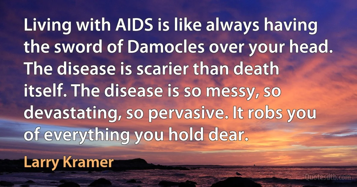 Living with AIDS is like always having the sword of Damocles over your head. The disease is scarier than death itself. The disease is so messy, so devastating, so pervasive. It robs you of everything you hold dear. (Larry Kramer)