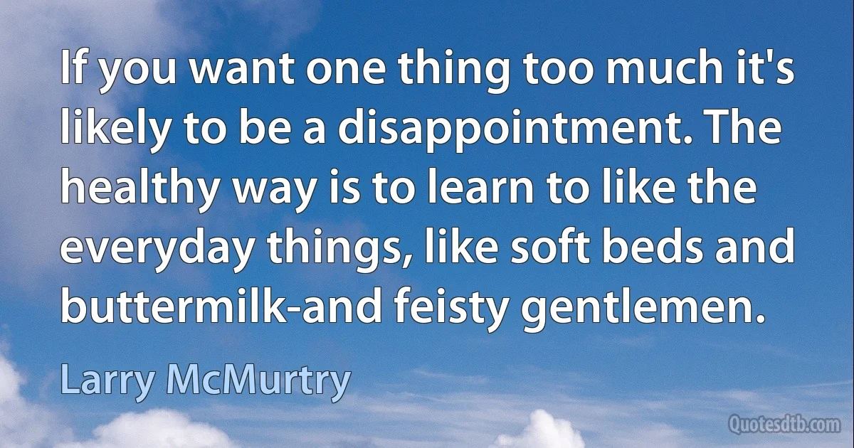 If you want one thing too much it's likely to be a disappointment. The healthy way is to learn to like the everyday things, like soft beds and buttermilk-and feisty gentlemen. (Larry McMurtry)