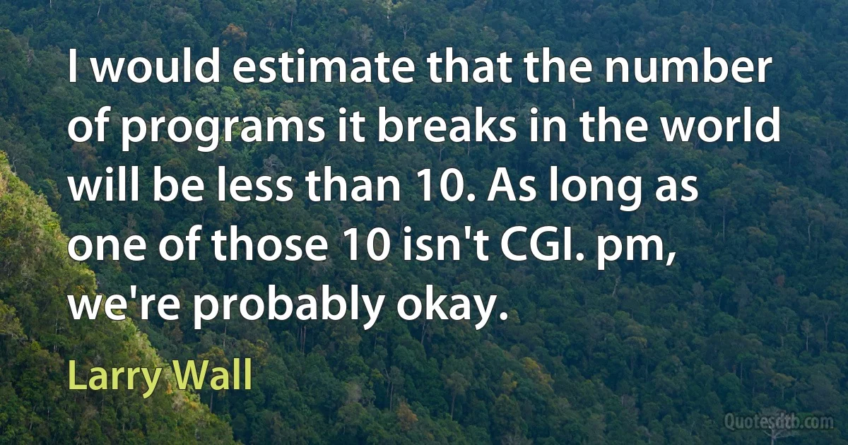 I would estimate that the number of programs it breaks in the world will be less than 10. As long as one of those 10 isn't CGI. pm, we're probably okay. (Larry Wall)