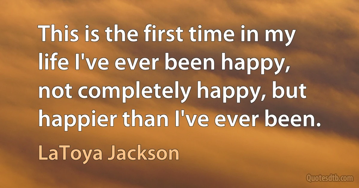 This is the first time in my life I've ever been happy, not completely happy, but happier than I've ever been. (LaToya Jackson)