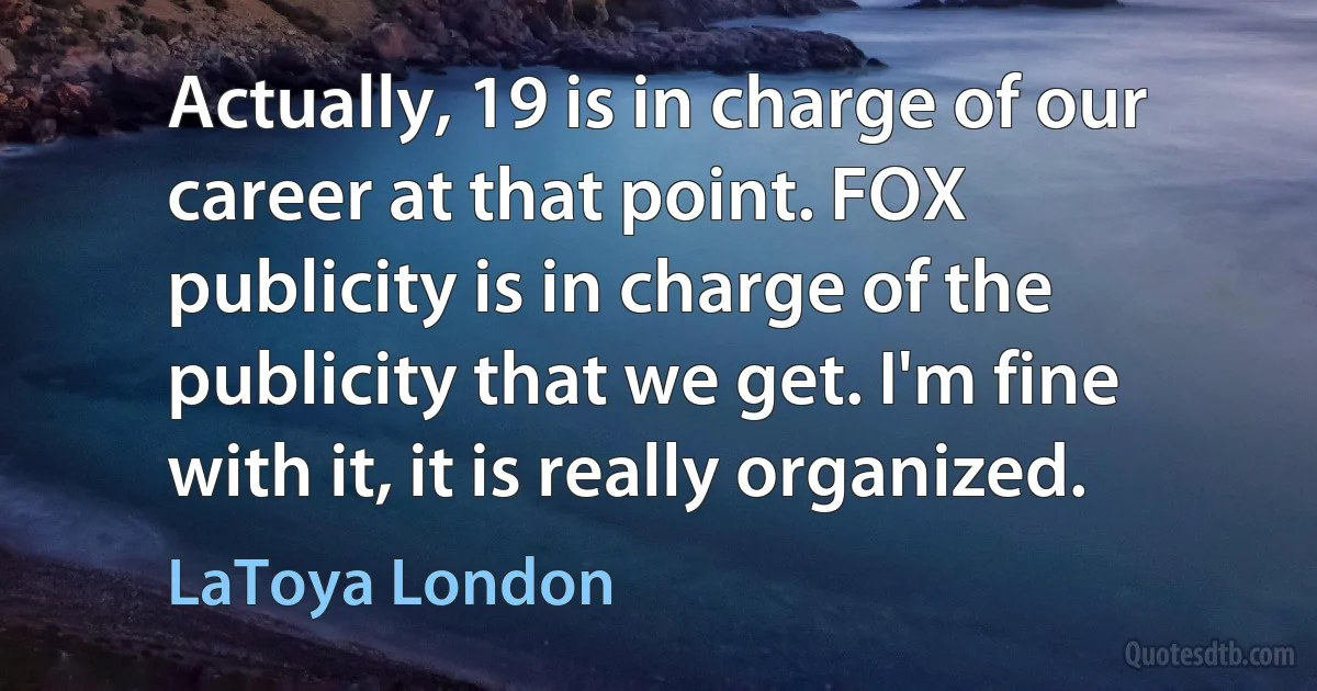 Actually, 19 is in charge of our career at that point. FOX publicity is in charge of the publicity that we get. I'm fine with it, it is really organized. (LaToya London)