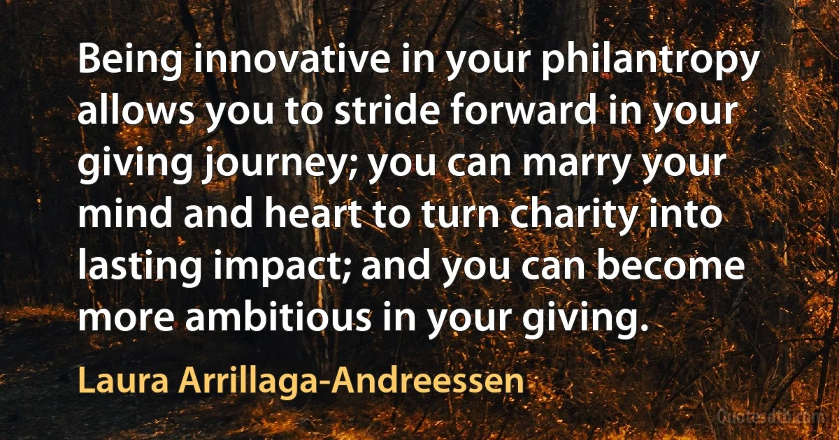 Being innovative in your philantropy allows you to stride forward in your giving journey; you can marry your mind and heart to turn charity into lasting impact; and you can become more ambitious in your giving. (Laura Arrillaga-Andreessen)