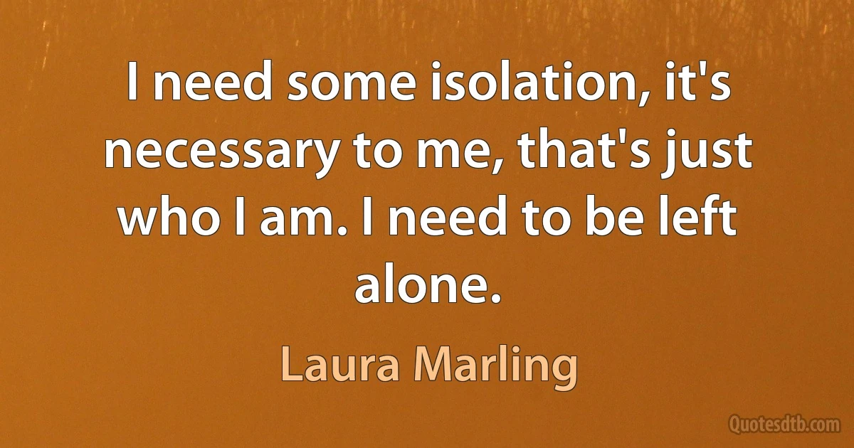 I need some isolation, it's necessary to me, that's just who I am. I need to be left alone. (Laura Marling)