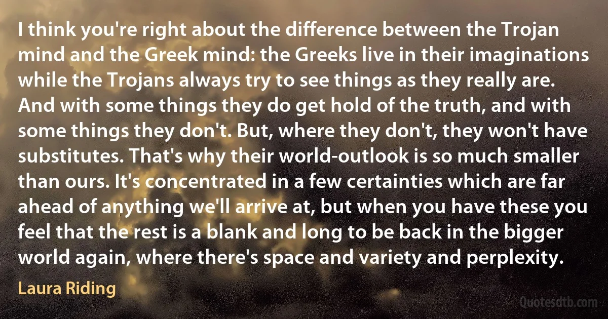 I think you're right about the difference between the Trojan mind and the Greek mind: the Greeks live in their imaginations while the Trojans always try to see things as they really are. And with some things they do get hold of the truth, and with some things they don't. But, where they don't, they won't have substitutes. That's why their world-outlook is so much smaller than ours. It's concentrated in a few certainties which are far ahead of anything we'll arrive at, but when you have these you feel that the rest is a blank and long to be back in the bigger world again, where there's space and variety and perplexity. (Laura Riding)