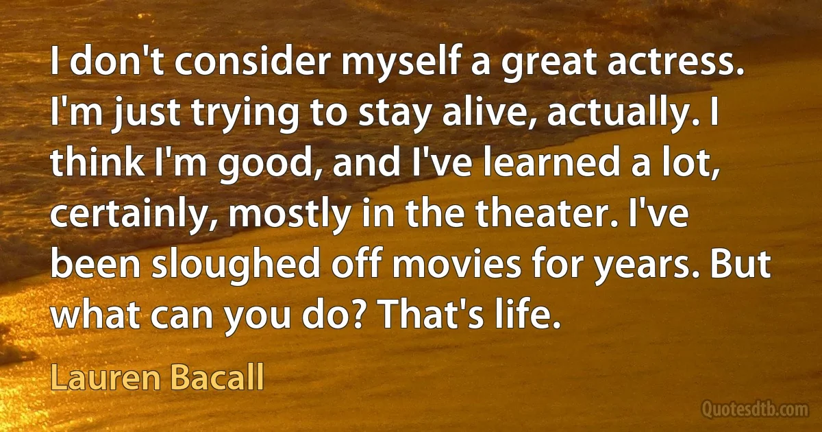 I don't consider myself a great actress. I'm just trying to stay alive, actually. I think I'm good, and I've learned a lot, certainly, mostly in the theater. I've been sloughed off movies for years. But what can you do? That's life. (Lauren Bacall)