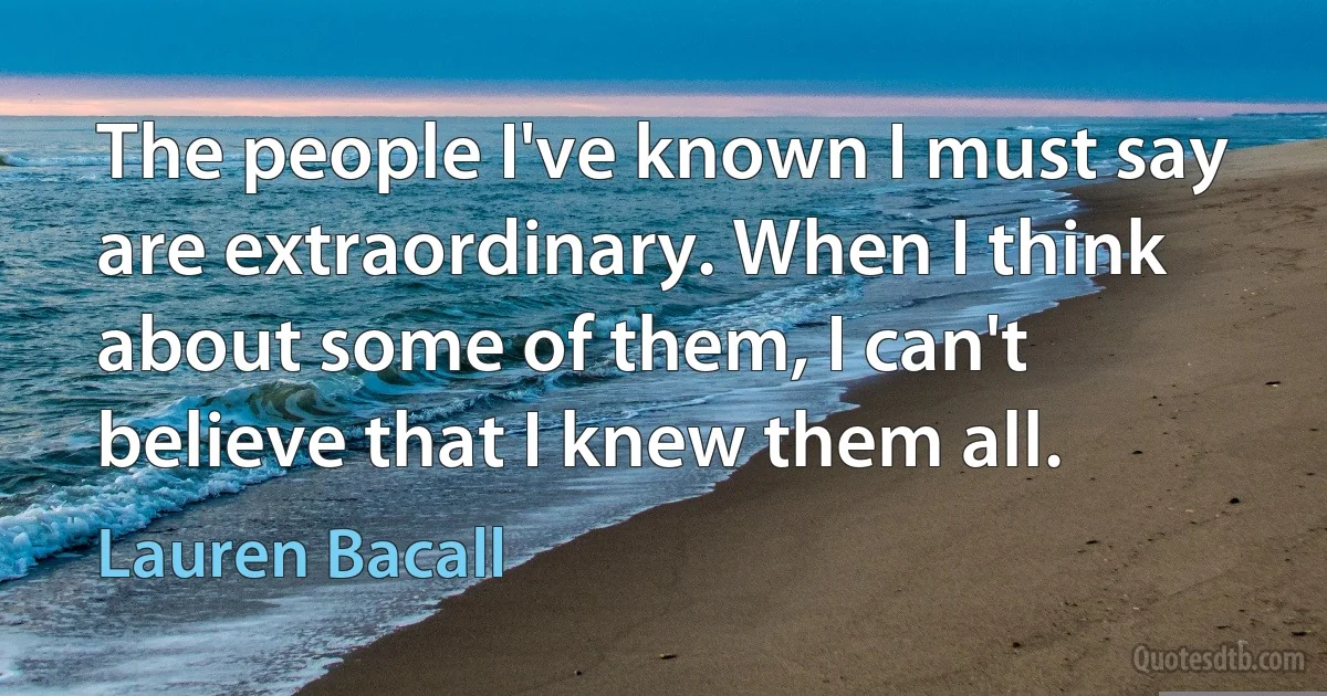 The people I've known I must say are extraordinary. When I think about some of them, I can't believe that I knew them all. (Lauren Bacall)