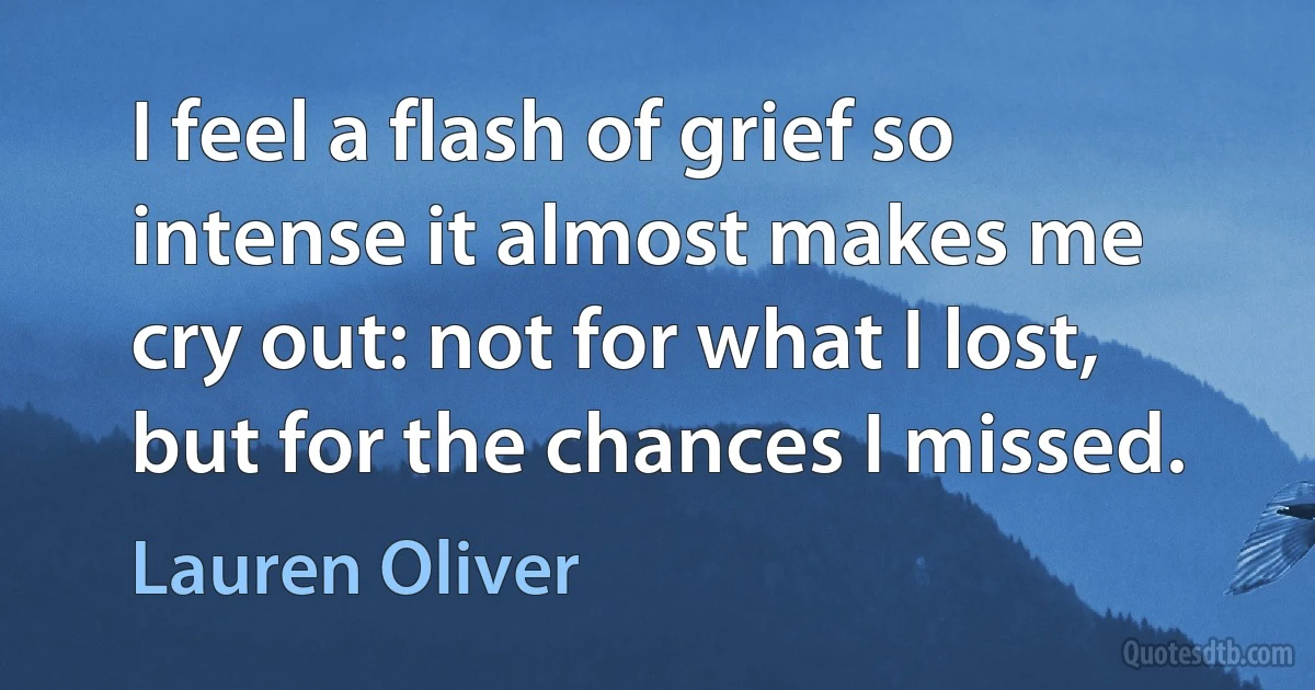 I feel a flash of grief so intense it almost makes me cry out: not for what I lost, but for the chances I missed. (Lauren Oliver)