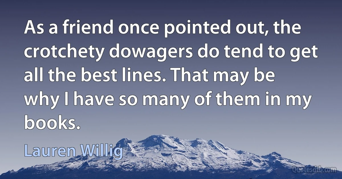 As a friend once pointed out, the crotchety dowagers do tend to get all the best lines. That may be why I have so many of them in my books. (Lauren Willig)