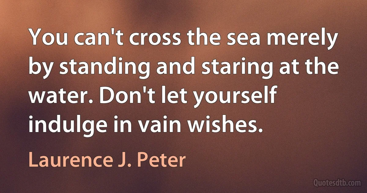 You can't cross the sea merely by standing and staring at the water. Don't let yourself indulge in vain wishes. (Laurence J. Peter)