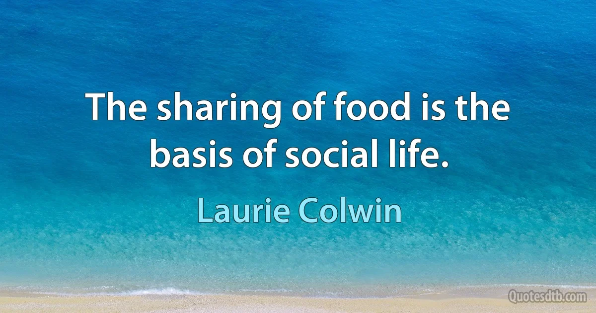 The sharing of food is the basis of social life. (Laurie Colwin)