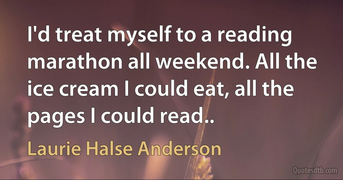 I'd treat myself to a reading marathon all weekend. All the ice cream I could eat, all the pages I could read.. (Laurie Halse Anderson)