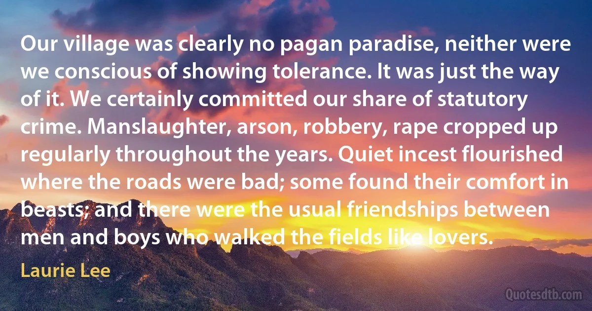 Our village was clearly no pagan paradise, neither were we conscious of showing tolerance. It was just the way of it. We certainly committed our share of statutory crime. Manslaughter, arson, robbery, rape cropped up regularly throughout the years. Quiet incest flourished where the roads were bad; some found their comfort in beasts; and there were the usual friendships between men and boys who walked the fields like lovers. (Laurie Lee)