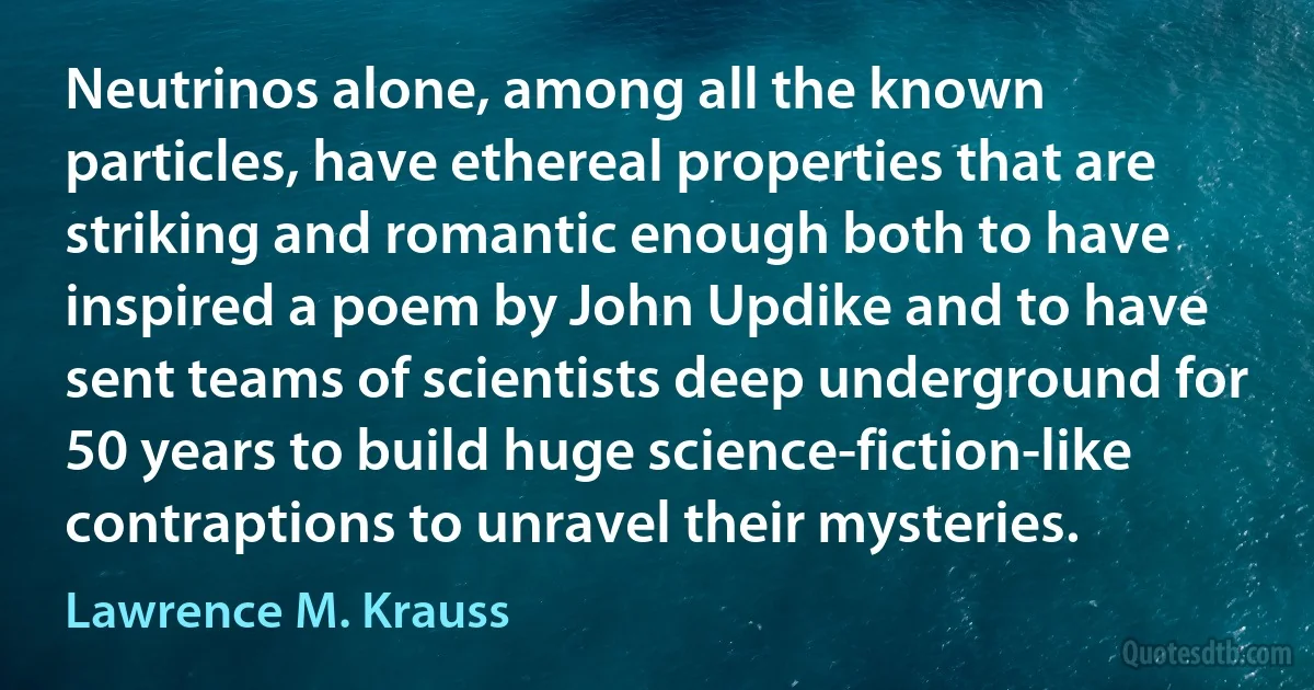 Neutrinos alone, among all the known particles, have ethereal properties that are striking and romantic enough both to have inspired a poem by John Updike and to have sent teams of scientists deep underground for 50 years to build huge science-fiction-like contraptions to unravel their mysteries. (Lawrence M. Krauss)