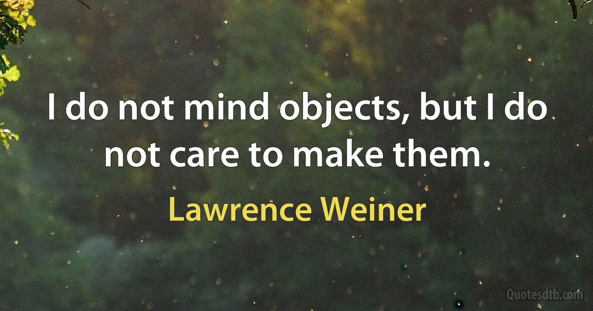 I do not mind objects, but I do not care to make them. (Lawrence Weiner)