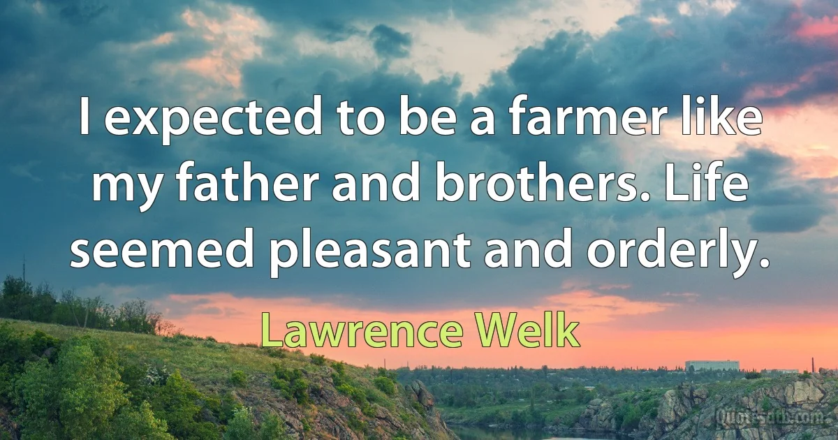 I expected to be a farmer like my father and brothers. Life seemed pleasant and orderly. (Lawrence Welk)