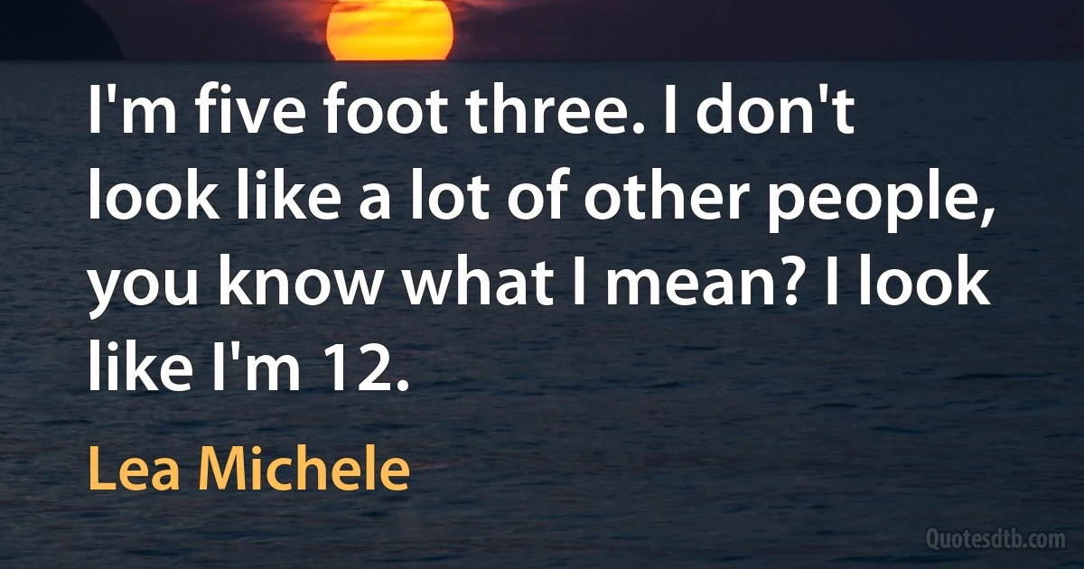 I'm five foot three. I don't look like a lot of other people, you know what I mean? I look like I'm 12. (Lea Michele)