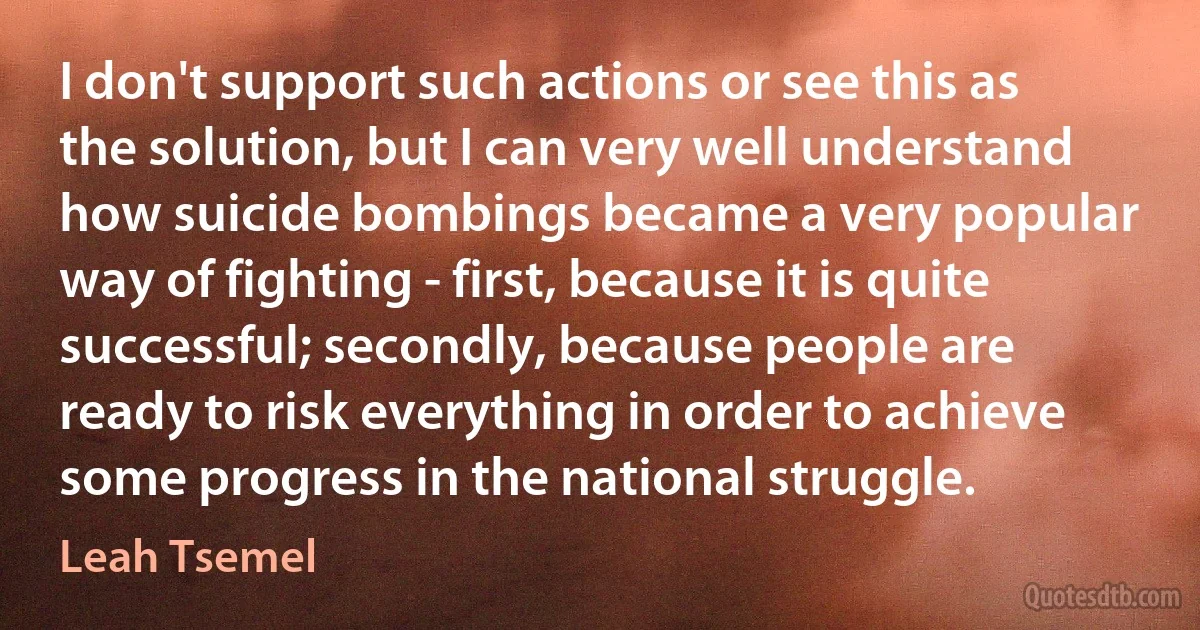 I don't support such actions or see this as the solution, but I can very well understand how suicide bombings became a very popular way of fighting - first, because it is quite successful; secondly, because people are ready to risk everything in order to achieve some progress in the national struggle. (Leah Tsemel)