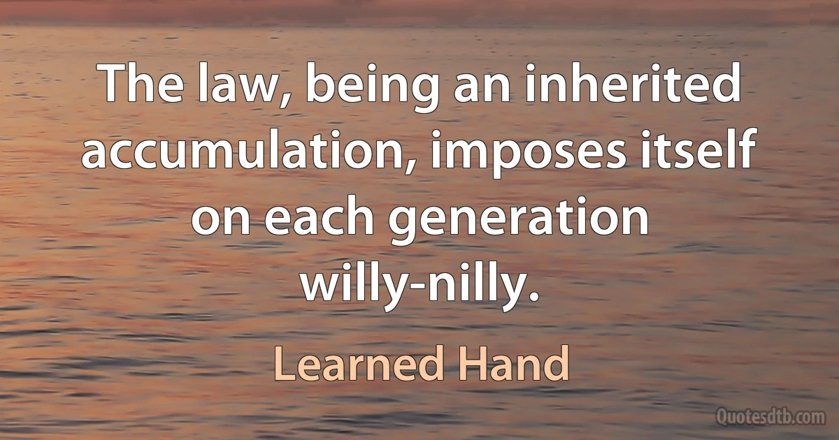 The law, being an inherited accumulation, imposes itself on each generation willy-nilly. (Learned Hand)