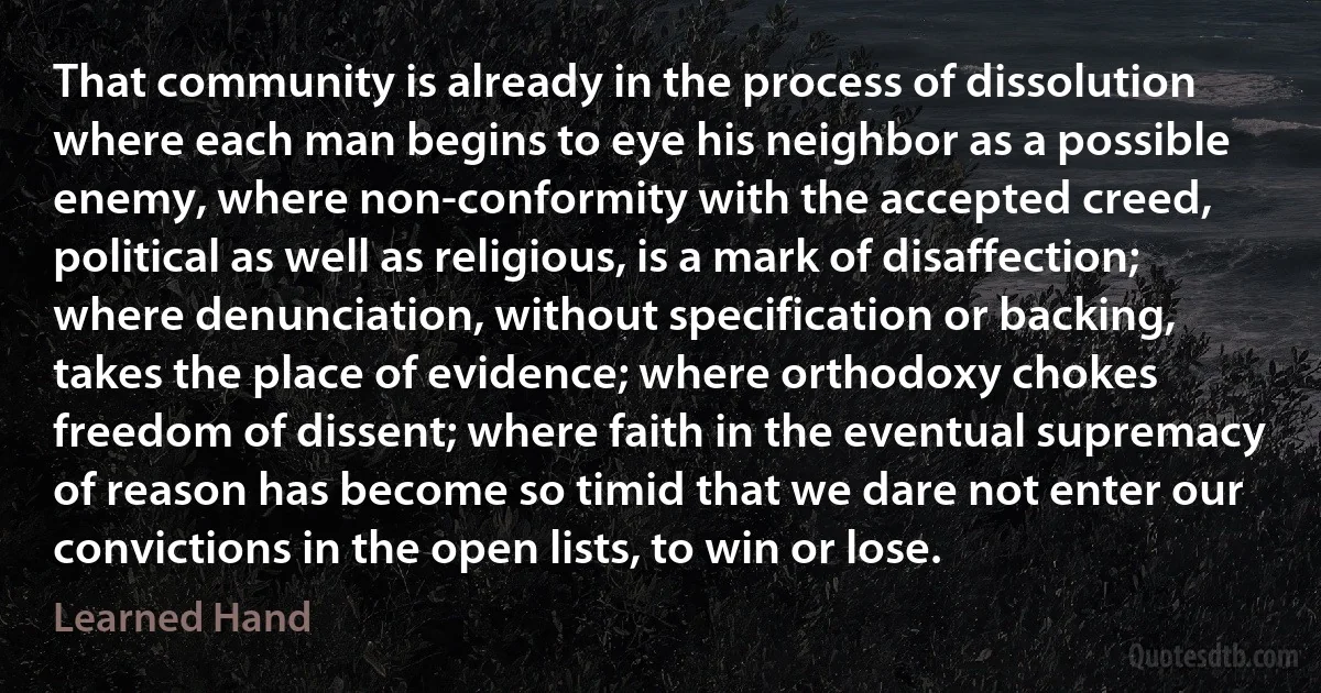 That community is already in the process of dissolution where each man begins to eye his neighbor as a possible enemy, where non-conformity with the accepted creed, political as well as religious, is a mark of disaffection; where denunciation, without specification or backing, takes the place of evidence; where orthodoxy chokes freedom of dissent; where faith in the eventual supremacy of reason has become so timid that we dare not enter our convictions in the open lists, to win or lose. (Learned Hand)