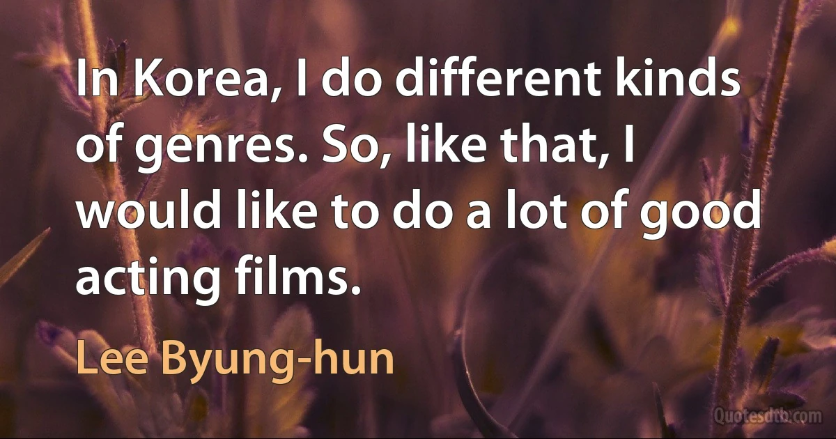 In Korea, I do different kinds of genres. So, like that, I would like to do a lot of good acting films. (Lee Byung-hun)