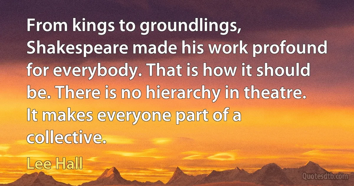 From kings to groundlings, Shakespeare made his work profound for everybody. That is how it should be. There is no hierarchy in theatre. It makes everyone part of a collective. (Lee Hall)