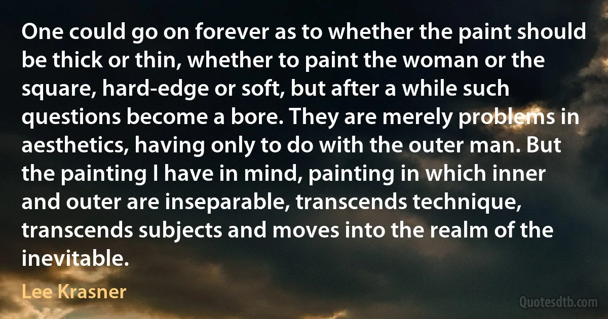 One could go on forever as to whether the paint should be thick or thin, whether to paint the woman or the square, hard-edge or soft, but after a while such questions become a bore. They are merely problems in aesthetics, having only to do with the outer man. But the painting I have in mind, painting in which inner and outer are inseparable, transcends technique, transcends subjects and moves into the realm of the inevitable. (Lee Krasner)