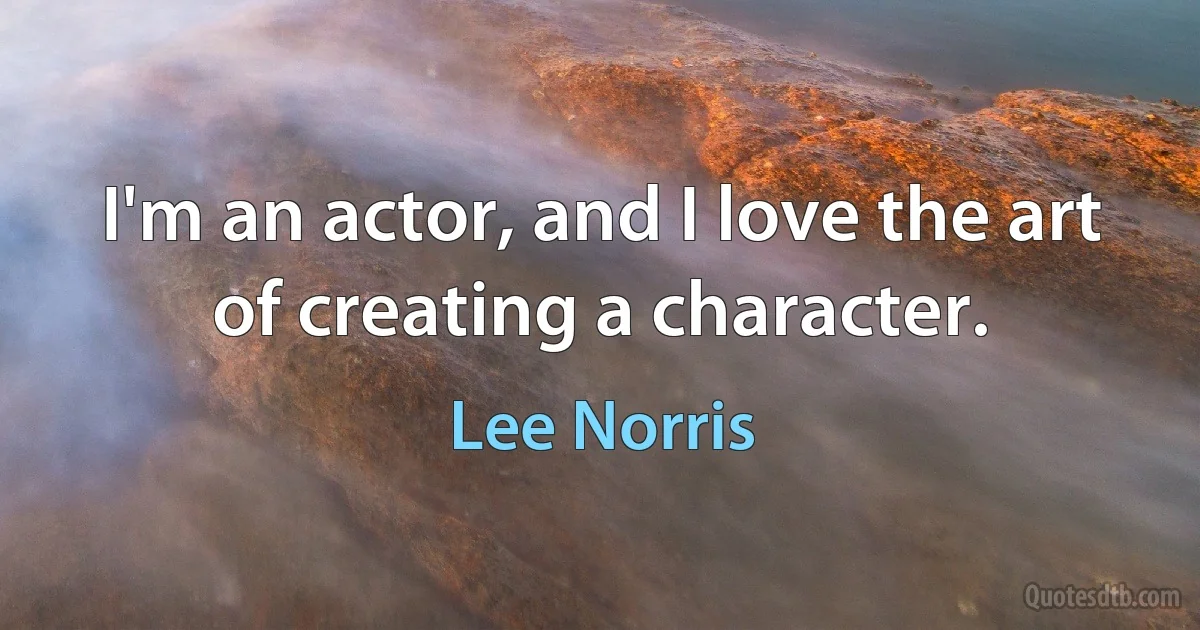 I'm an actor, and I love the art of creating a character. (Lee Norris)