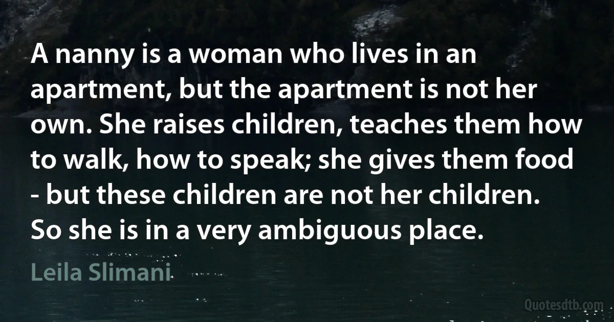 A nanny is a woman who lives in an apartment, but the apartment is not her own. She raises children, teaches them how to walk, how to speak; she gives them food - but these children are not her children. So she is in a very ambiguous place. (Leila Slimani)