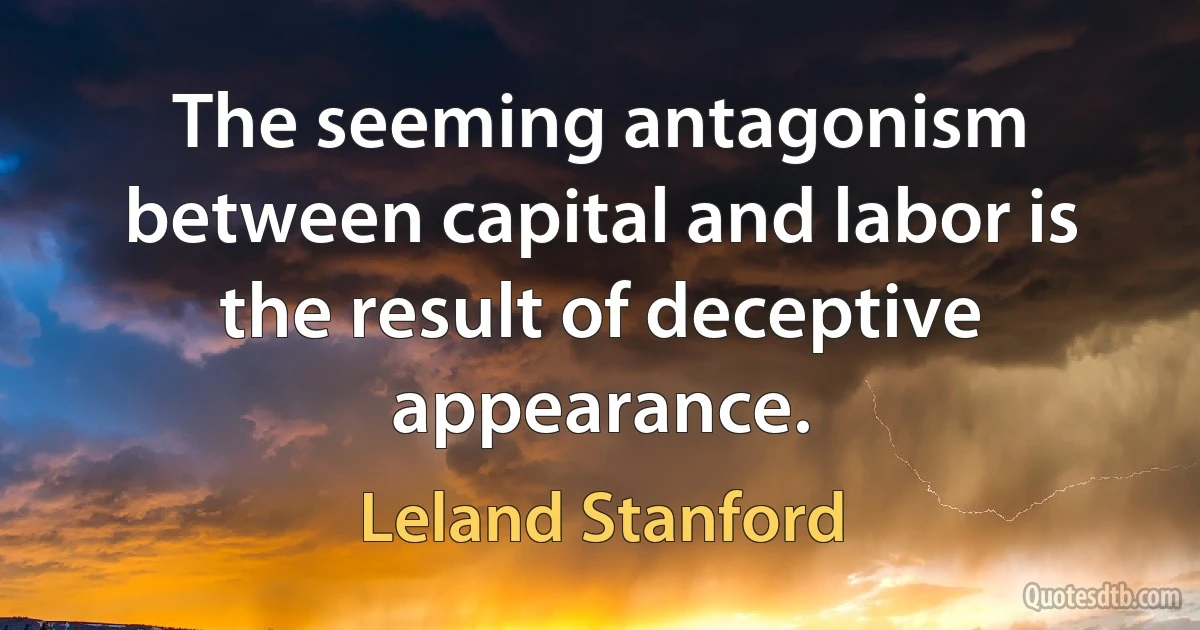 The seeming antagonism between capital and labor is the result of deceptive appearance. (Leland Stanford)