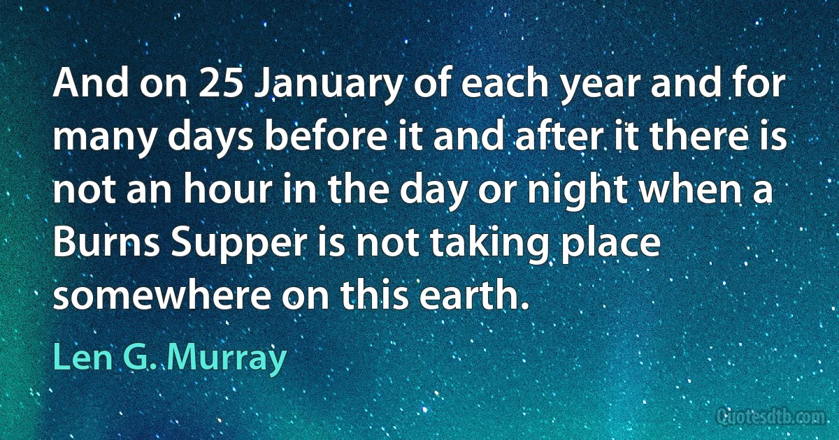 And on 25 January of each year and for many days before it and after it there is not an hour in the day or night when a Burns Supper is not taking place somewhere on this earth. (Len G. Murray)