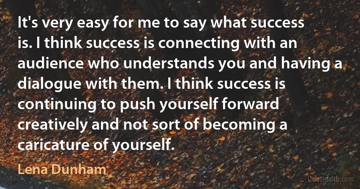 It's very easy for me to say what success is. I think success is connecting with an audience who understands you and having a dialogue with them. I think success is continuing to push yourself forward creatively and not sort of becoming a caricature of yourself. (Lena Dunham)