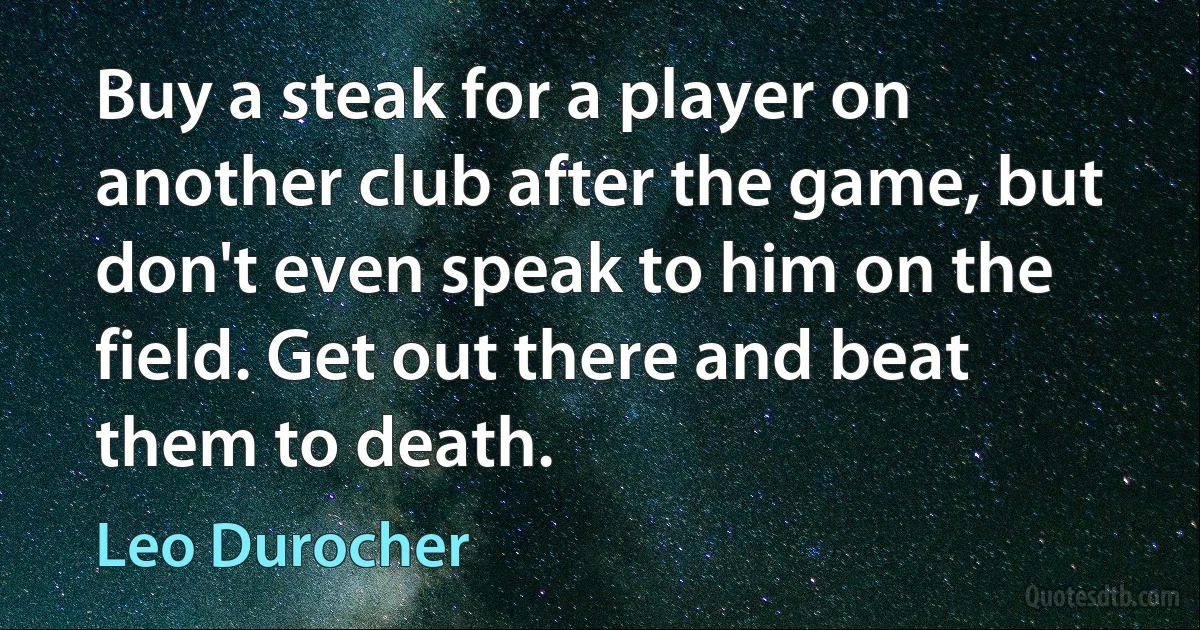 Buy a steak for a player on another club after the game, but don't even speak to him on the field. Get out there and beat them to death. (Leo Durocher)