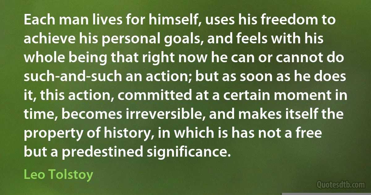 Each man lives for himself, uses his freedom to achieve his personal goals, and feels with his whole being that right now he can or cannot do such-and-such an action; but as soon as he does it, this action, committed at a certain moment in time, becomes irreversible, and makes itself the property of history, in which is has not a free but a predestined significance. (Leo Tolstoy)