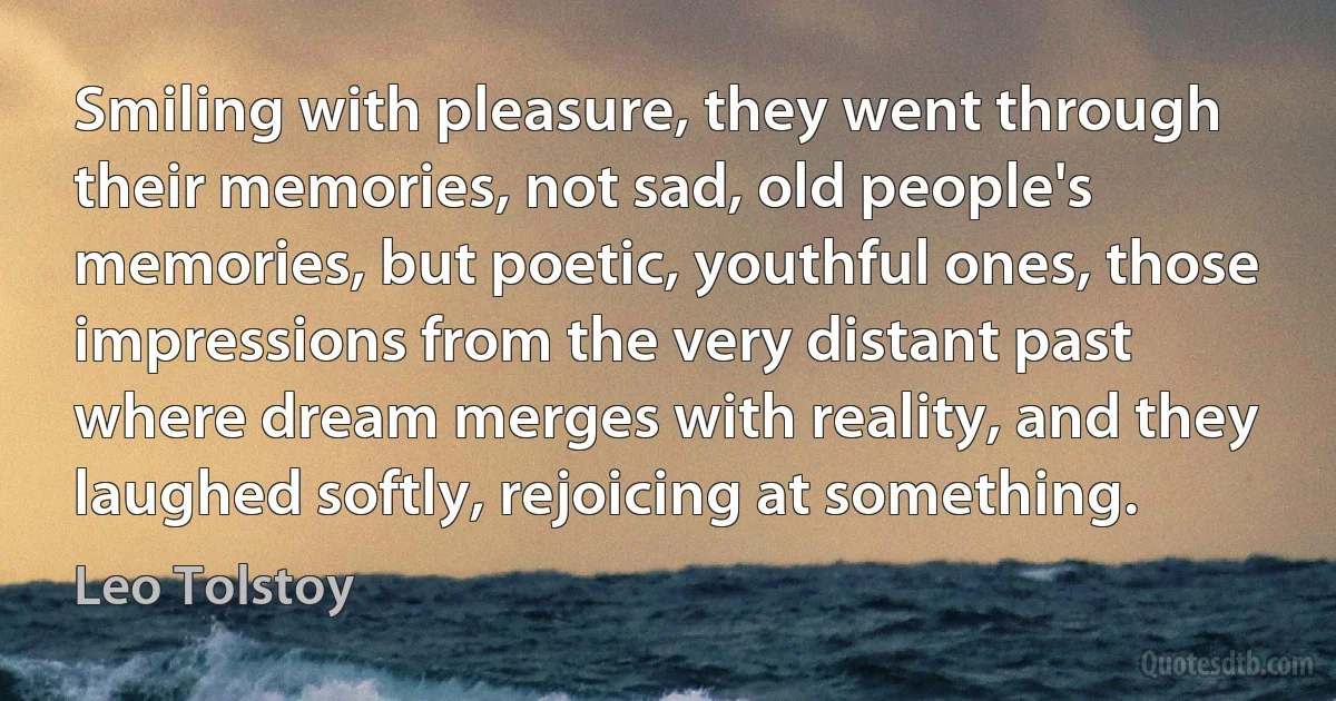 Smiling with pleasure, they went through their memories, not sad, old people's memories, but poetic, youthful ones, those impressions from the very distant past where dream merges with reality, and they laughed softly, rejoicing at something. (Leo Tolstoy)