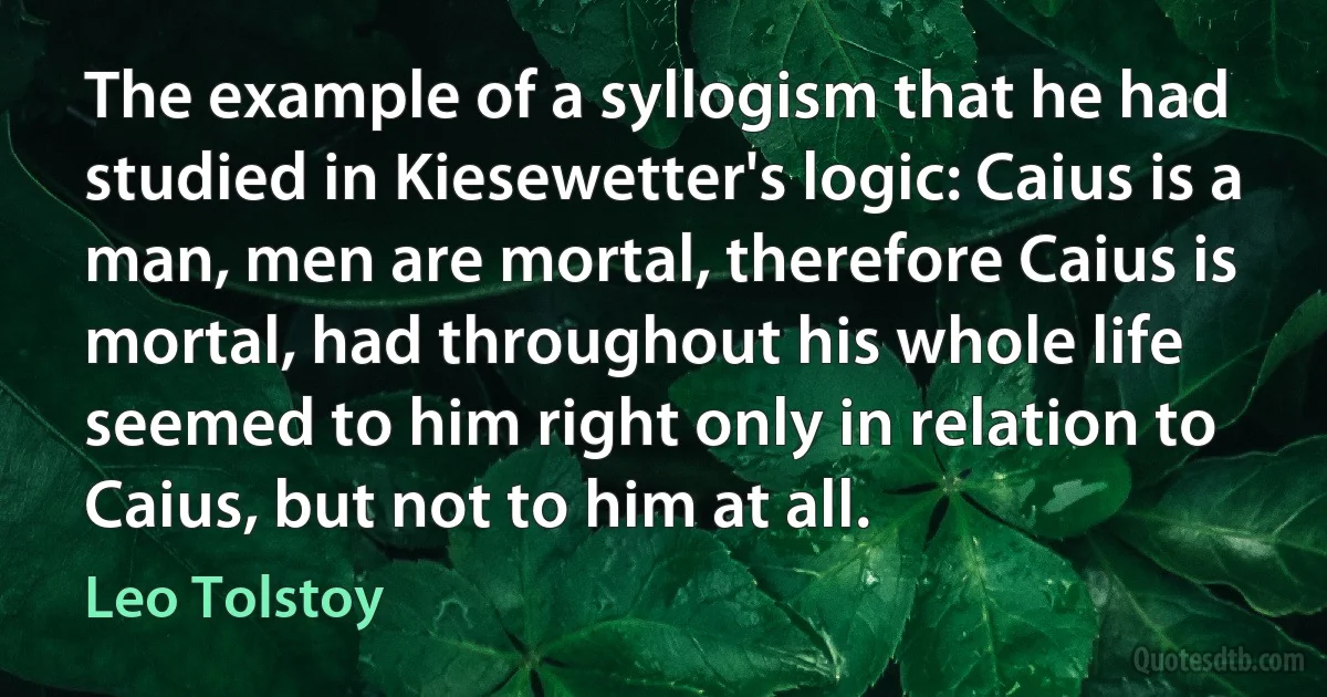 The example of a syllogism that he had studied in Kiesewetter's logic: Caius is a man, men are mortal, therefore Caius is mortal, had throughout his whole life seemed to him right only in relation to Caius, but not to him at all. (Leo Tolstoy)