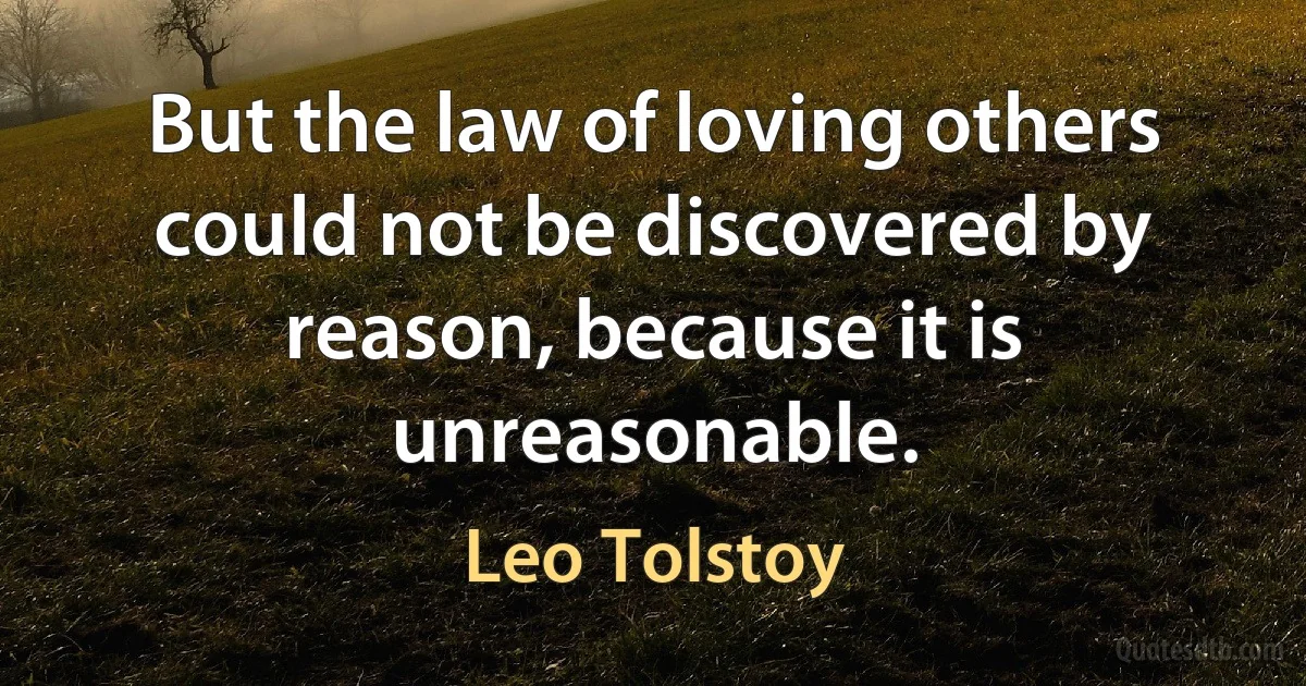 But the law of loving others could not be discovered by reason, because it is unreasonable. (Leo Tolstoy)