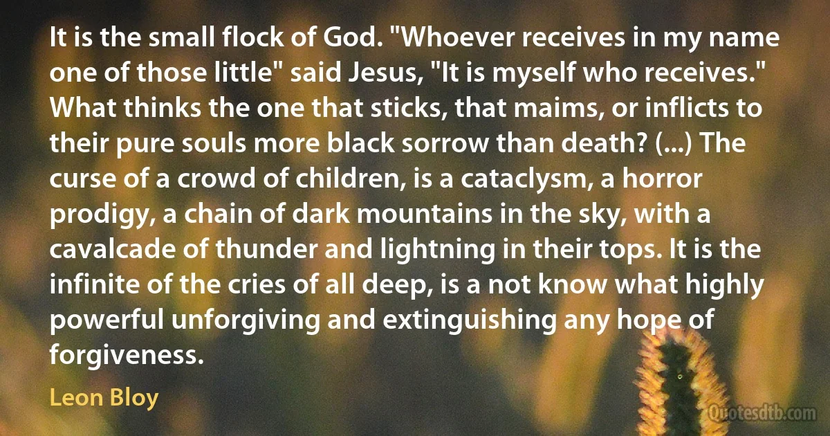 It is the small flock of God. "Whoever receives in my name one of those little" said Jesus, "It is myself who receives." What thinks the one that sticks, that maims, or inflicts to their pure souls more black sorrow than death? (...) The curse of a crowd of children, is a cataclysm, a horror prodigy, a chain of dark mountains in the sky, with a cavalcade of thunder and lightning in their tops. It is the infinite of the cries of all deep, is a not know what highly powerful unforgiving and extinguishing any hope of forgiveness. (Leon Bloy)