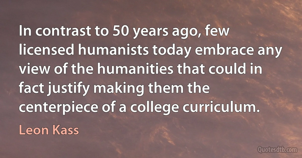 In contrast to 50 years ago, few licensed humanists today embrace any view of the humanities that could in fact justify making them the centerpiece of a college curriculum. (Leon Kass)