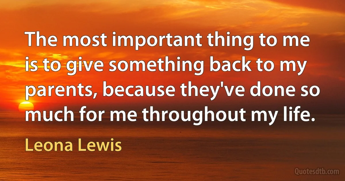 The most important thing to me is to give something back to my parents, because they've done so much for me throughout my life. (Leona Lewis)