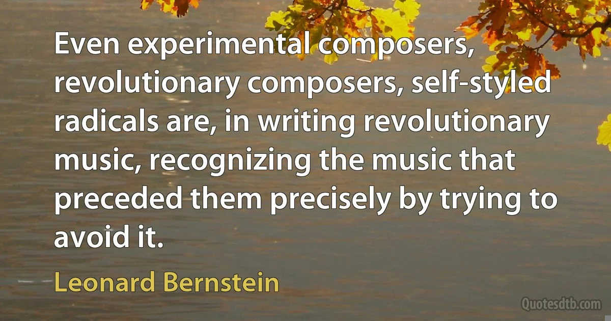 Even experimental composers, revolutionary composers, self-styled radicals are, in writing revolutionary music, recognizing the music that preceded them precisely by trying to avoid it. (Leonard Bernstein)