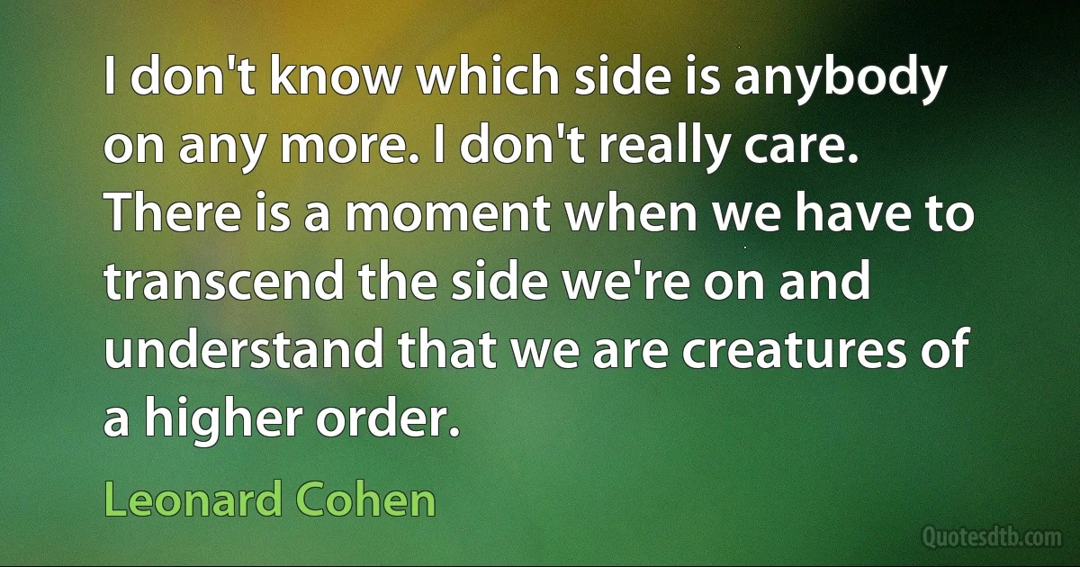 I don't know which side is anybody on any more. I don't really care. There is a moment when we have to transcend the side we're on and understand that we are creatures of a higher order. (Leonard Cohen)