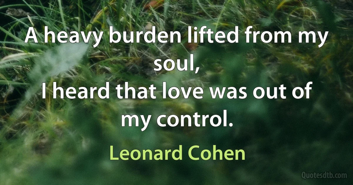 A heavy burden lifted from my soul,
I heard that love was out of my control. (Leonard Cohen)