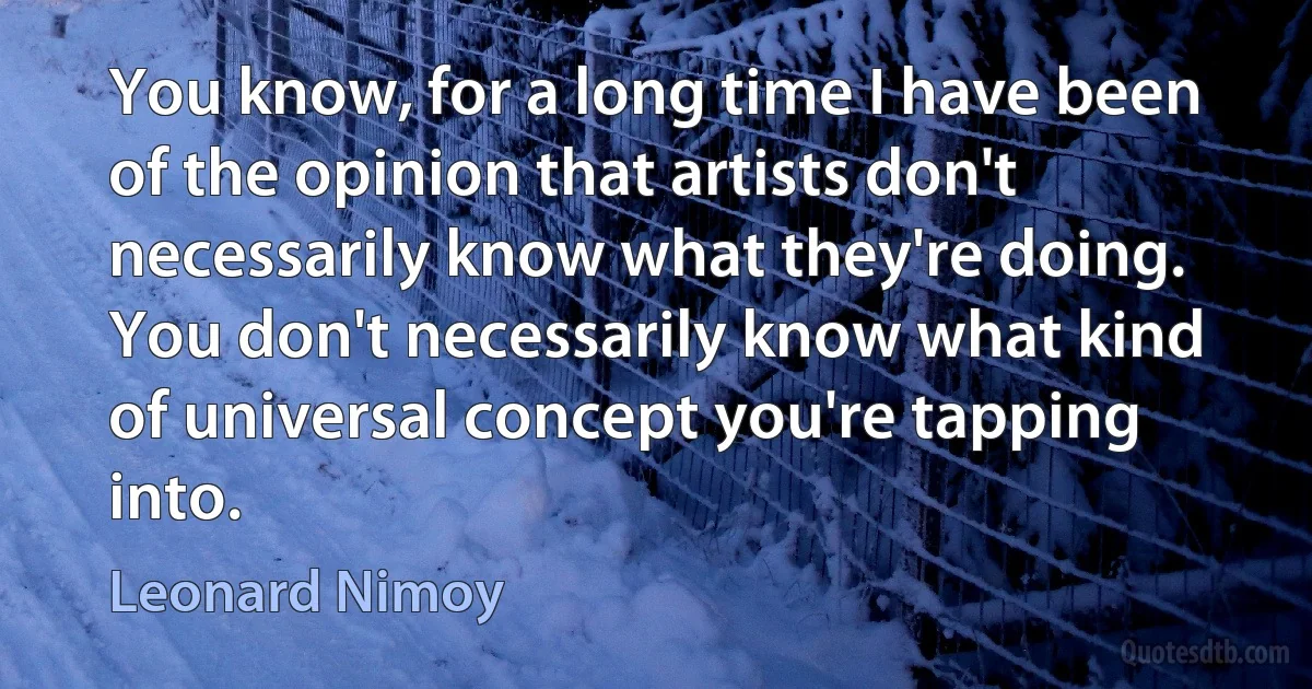 You know, for a long time I have been of the opinion that artists don't necessarily know what they're doing. You don't necessarily know what kind of universal concept you're tapping into. (Leonard Nimoy)