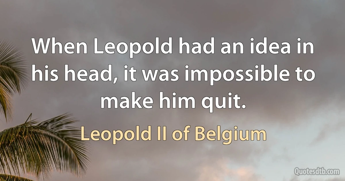 When Leopold had an idea in his head, it was impossible to make him quit. (Leopold II of Belgium)