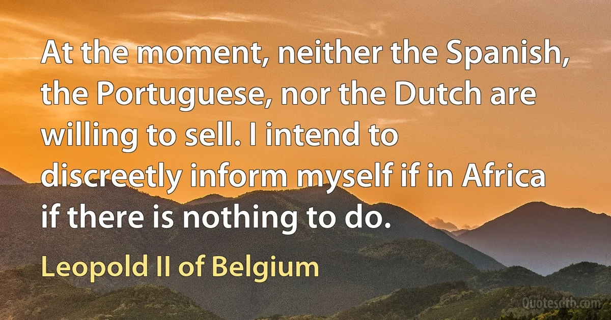 At the moment, neither the Spanish, the Portuguese, nor the Dutch are willing to sell. I intend to discreetly inform myself if in Africa if there is nothing to do. (Leopold II of Belgium)