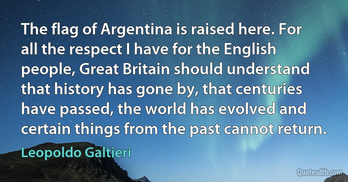 The flag of Argentina is raised here. For all the respect I have for the English people, Great Britain should understand that history has gone by, that centuries have passed, the world has evolved and certain things from the past cannot return. (Leopoldo Galtieri)