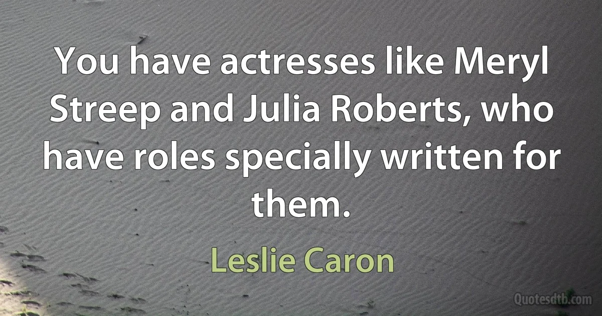 You have actresses like Meryl Streep and Julia Roberts, who have roles specially written for them. (Leslie Caron)