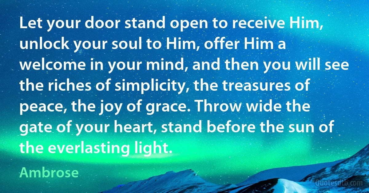 Let your door stand open to receive Him, unlock your soul to Him, offer Him a welcome in your mind, and then you will see the riches of simplicity, the treasures of peace, the joy of grace. Throw wide the gate of your heart, stand before the sun of the everlasting light. (Ambrose)