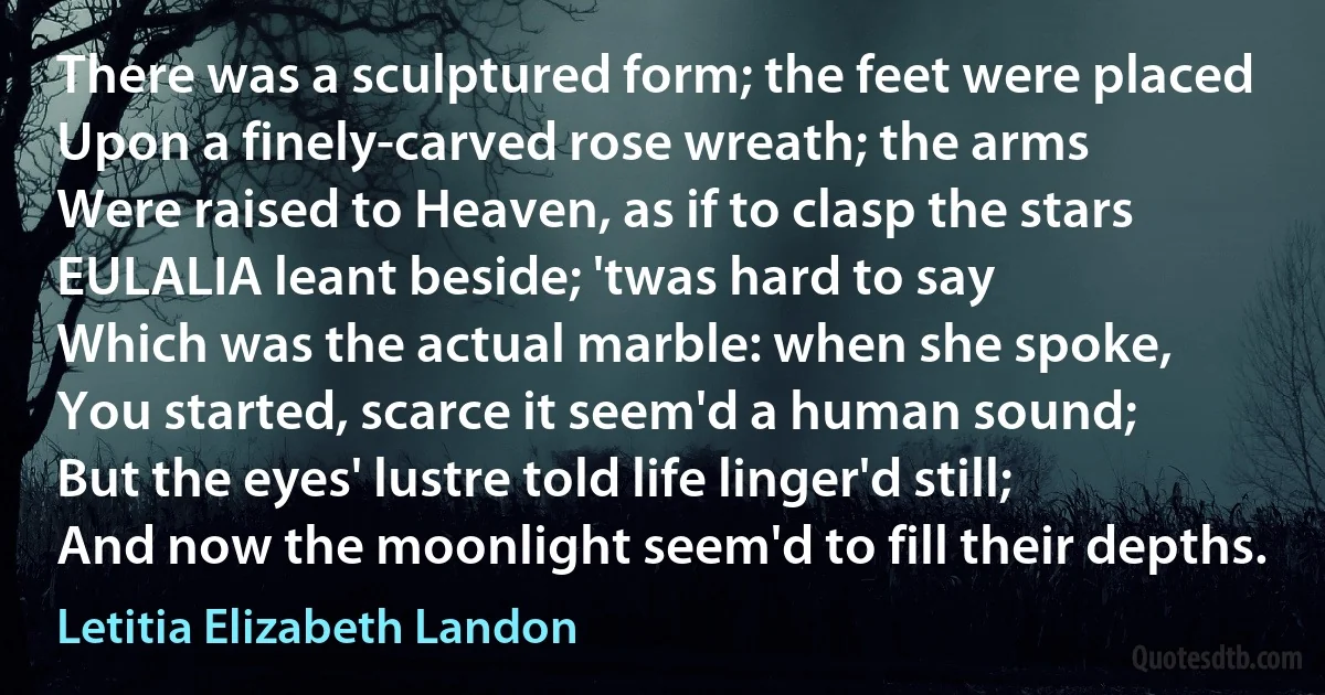 There was a sculptured form; the feet were placed
Upon a finely-carved rose wreath; the arms
Were raised to Heaven, as if to clasp the stars
EULALIA leant beside; 'twas hard to say
Which was the actual marble: when she spoke,
You started, scarce it seem'd a human sound;
But the eyes' lustre told life linger'd still;
And now the moonlight seem'd to fill their depths. (Letitia Elizabeth Landon)